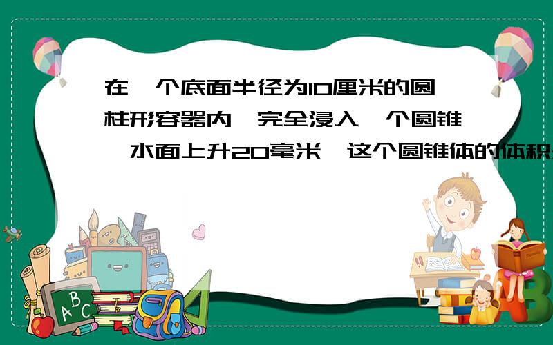 在一个底面半径为10厘米的圆柱形容器内,完全浸入一个圆锥,水面上升20毫米,这个圆锥体的体积是多少?