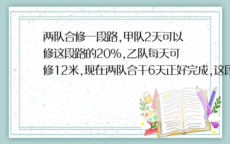 两队合修一段路,甲队2天可以修这段路的20%,乙队每天可修12米,现在两队合干6天正好完成,这段路长多少米?要求步骤具体