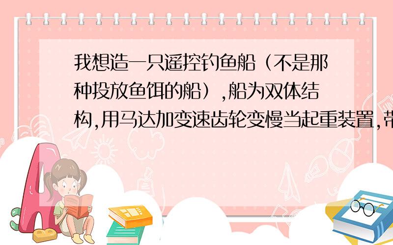 我想造一只遥控钓鱼船（不是那种投放鱼饵的船）,船为双体结构,用马达加变速齿轮变慢当起重装置,带无线摄像头,鱼上钩后马达带动钓线向上拉,然后用电流把鱼击晕,（钓线取自铜线,用电蚊