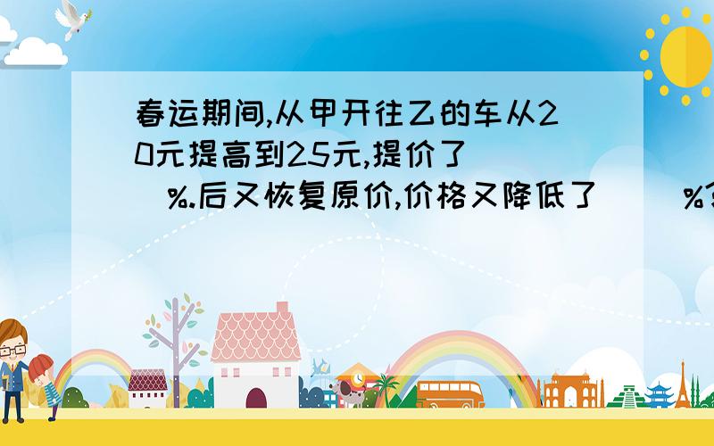 春运期间,从甲开往乙的车从20元提高到25元,提价了（ ）%.后又恢复原价,价格又降低了（ ）%?春运期间,从甲地开往乙地的车从20元提高到25元,提价了（ ）%.后又恢复原价,价格又降低了（ ）%?