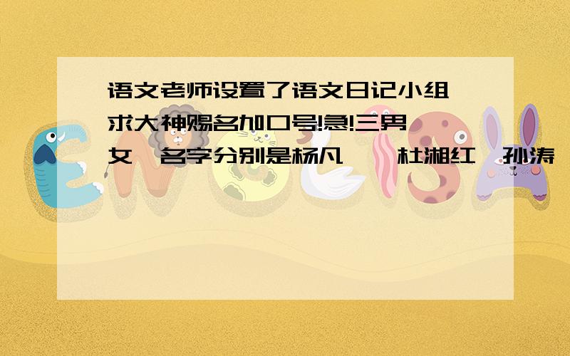 语文老师设置了语文日记小组,求大神赐名加口号!急!三男一女,名字分别是杨凡镱,杜湘红,孙涛,蔡圣杰 最好取名字里的字,侧重取杜湘红和杨凡镱里的,或者不是也可以,要有创意,主题突出!捣乱