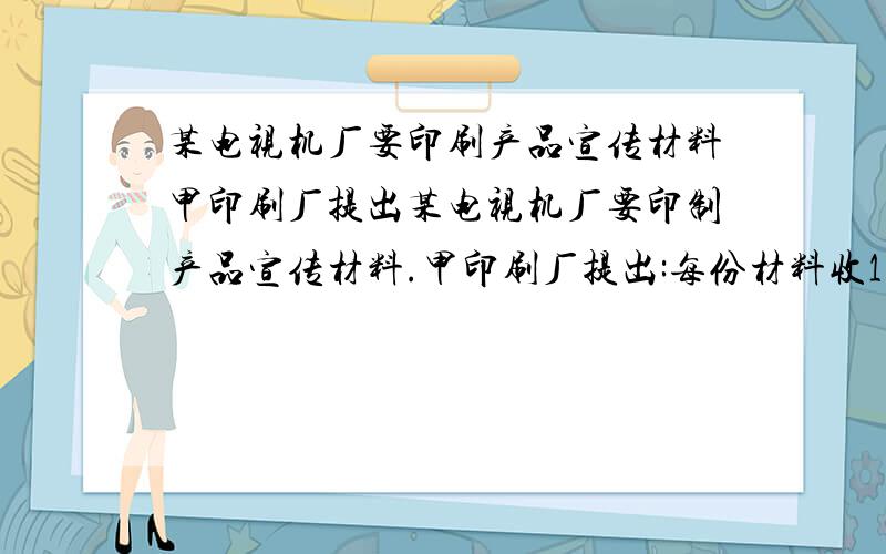 某电视机厂要印刷产品宣传材料甲印刷厂提出某电视机厂要印制产品宣传材料.甲印刷厂提出:每份材料收1元印制费,另收1500元制版费;乙厂提出：每份材料收2.5元印制费,不收制版费.【1】分别