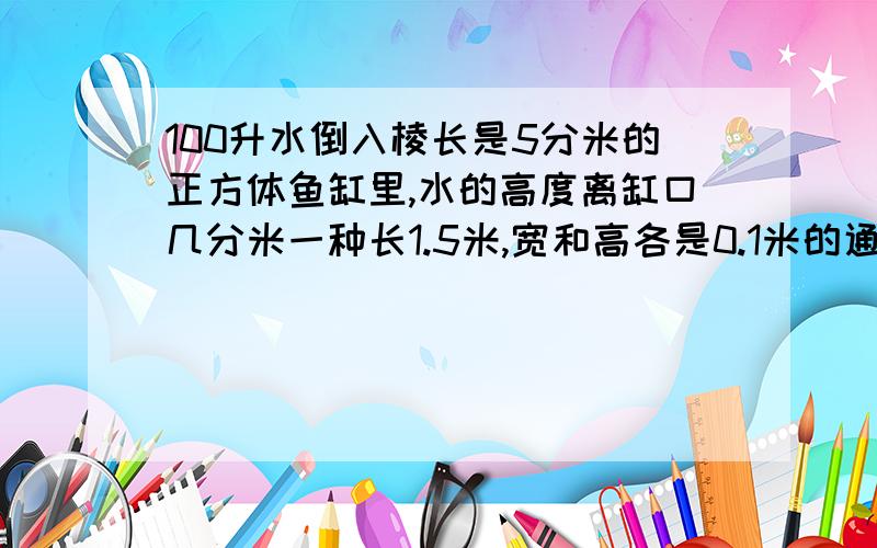 100升水倒入棱长是5分米的正方体鱼缸里,水的高度离缸口几分米一种长1.5米,宽和高各是0.1米的通气管,排水时,水经过水管中的速度为2米/秒,1分钟可从水管中流出几立方米的水?10点之前要有算