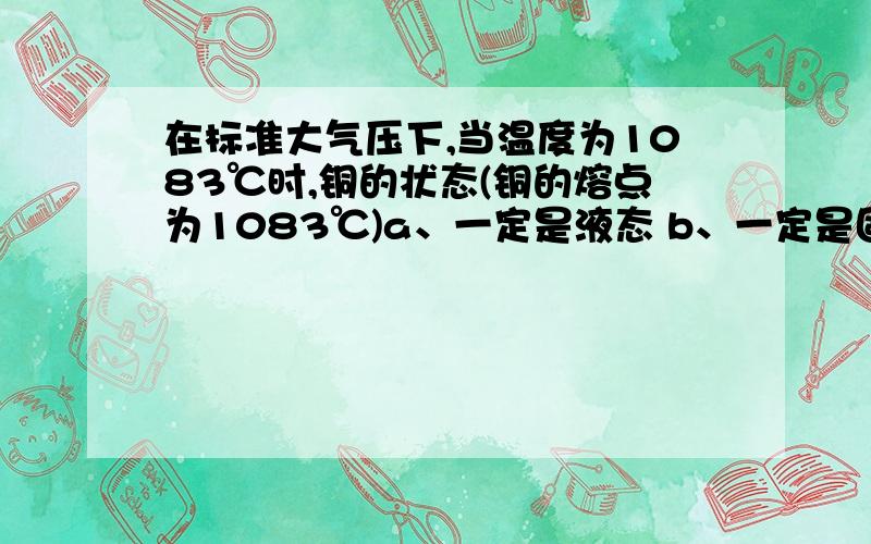 在标准大气压下,当温度为1083℃时,铜的状态(铜的熔点为1083℃)a、一定是液态 b、一定是固态 c、一定是固液并存 d、三种都有可能