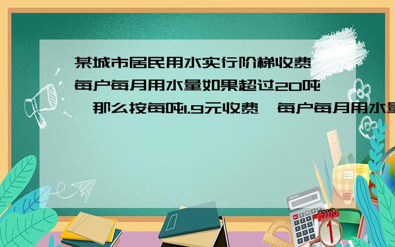 某城市居民用水实行阶梯收费,每户每月用水量如果超过20吨,那么按每吨1.9元收费,每户每月用水量如果超过20吨,那么未超过的部分仍按1.9元收费,超过部分则按每吨2.8元收费,设某户月用水量为