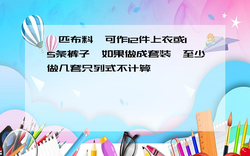 一匹布料,可作12件上衣或15条裤子,如果做成套装,至少做几套只列式不计算