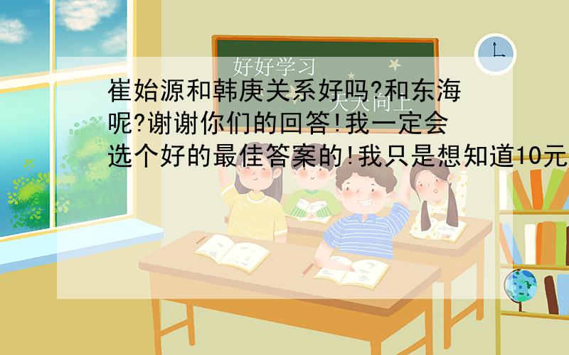 崔始源和韩庚关系好吗?和东海呢?谢谢你们的回答!我一定会选个好的最佳答案的!我只是想知道10元最好的兄弟有哪些?为什么?（说出条件）和韩庚最好的兄弟有哪些?（说出条件）必须是13只