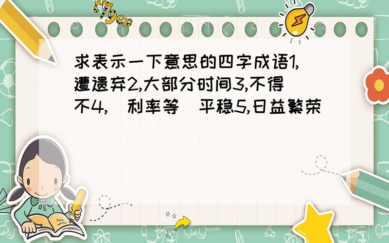 求表示一下意思的四字成语1,遭遗弃2,大部分时间3,不得不4,（利率等）平稳5,日益繁荣