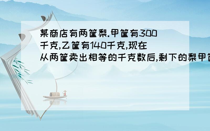 某商店有两筐梨.甲筐有300千克,乙筐有140千克,现在从两筐卖出相等的千克数后,剩下的梨甲筐是乙筐的5倍,两筐剩下的梨各是几千克?卖出的是几千克能不用方程算吗