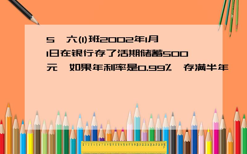 5,六(1)班2002年1月1日在银行存了活期储蓄500元,如果年利率是0.99%,存满半年