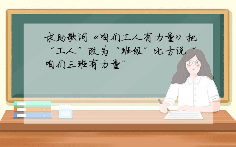 求助歌词《咱们工人有力量》把“工人”改为“班级”比方说“咱们三班有力量”