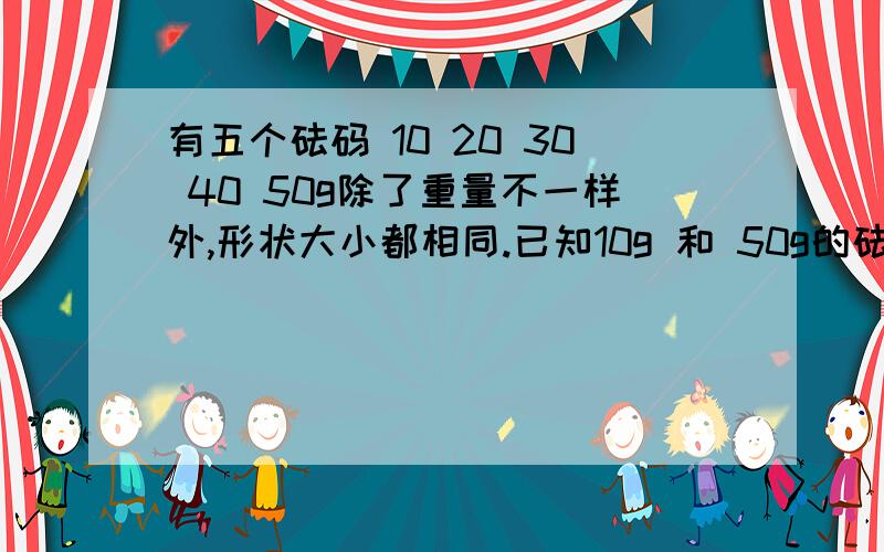 有五个砝码 10 20 30 40 50g除了重量不一样外,形状大小都相同.已知10g 和 50g的砝码有标签,其余 20 30 40没有标签,现有一天平,问是否能只称一次就得出其中一个未标标签的砝码质量.不好意思不用