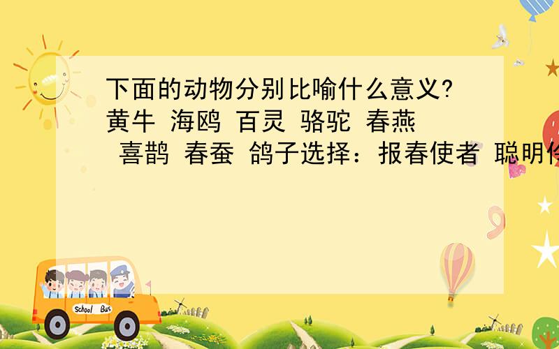 下面的动物分别比喻什么意义?黄牛 海鸥 百灵 骆驼 春燕 喜鹊 春蚕 鸽子选择：报春使者 聪明伶俐 吉祥如意 兢兢业业 任劳任怨 和平使者 任重道远 搏击风浪