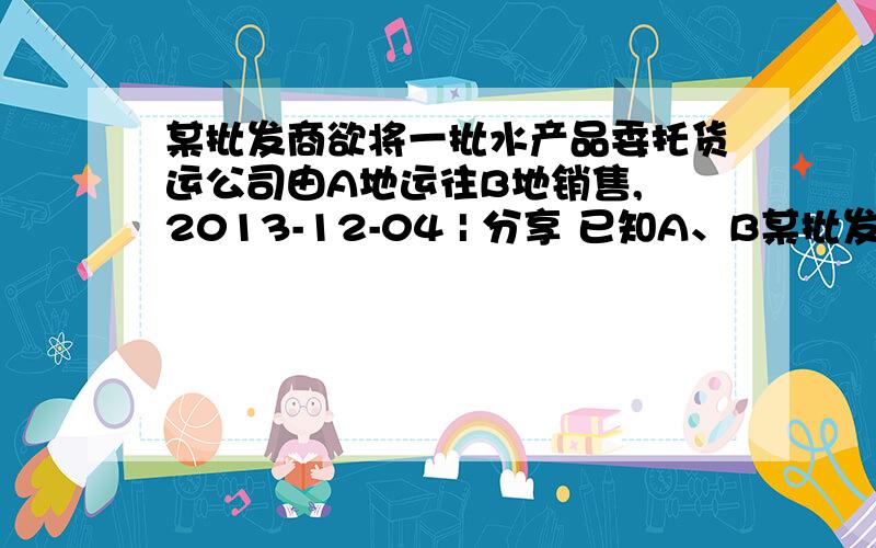 某批发商欲将一批水产品委托货运公司由A地运往B地销售, 2013-12-04 | 分享 已知A、B某批发商欲将一批水产品委托货运公司由A地运往B地销售,2013-12-04 | 分享已知A、B两地相距120km,货运车辆的平