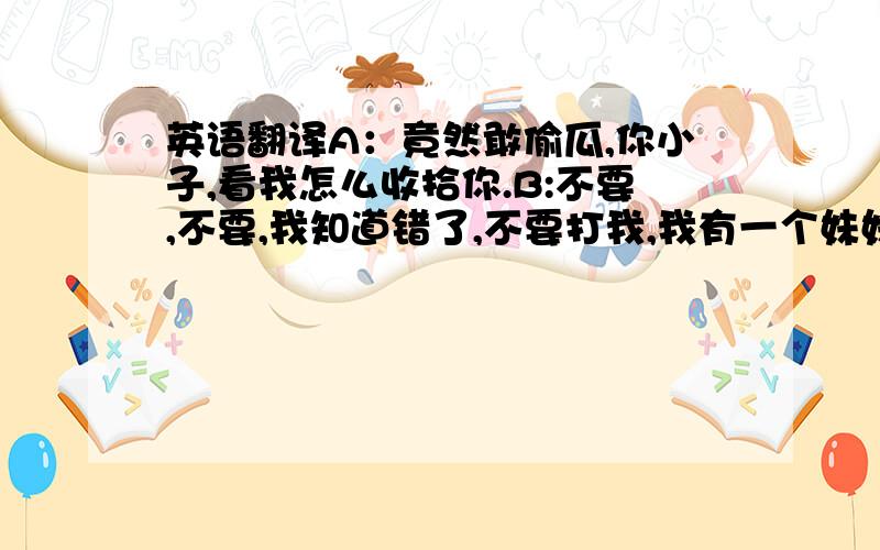 英语翻译A：竟然敢偷瓜,你小子,看我怎么收拾你.B:不要,不要,我知道错了,不要打我,我有一个妹妹快饿死了,求求你不要打我.A：还想骗我,没门,我要打死你个小兔崽子.