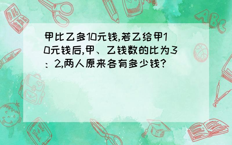 甲比乙多10元钱,若乙给甲10元钱后,甲、乙钱数的比为3：2,两人原来各有多少钱?