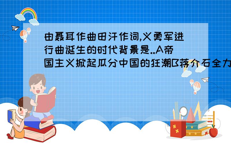 由聂耳作曲田汗作词,义勇军进行曲诞生的时代背景是..A帝国主义掀起瓜分中国的狂潮B蒋介石全力围剿红军C日本帝国主义大举入侵中国D解放战争初期敌强我弱