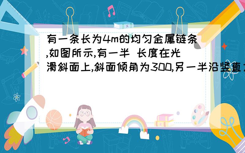 有一条长为4m的均匀金属链条,如图所示,有一半 长度在光滑斜面上,斜面倾角为300,另一半沿竖直方向下 垂在空中,当链条从静止释放后,求链条全部刚好滑出斜面\x05的瞬间,