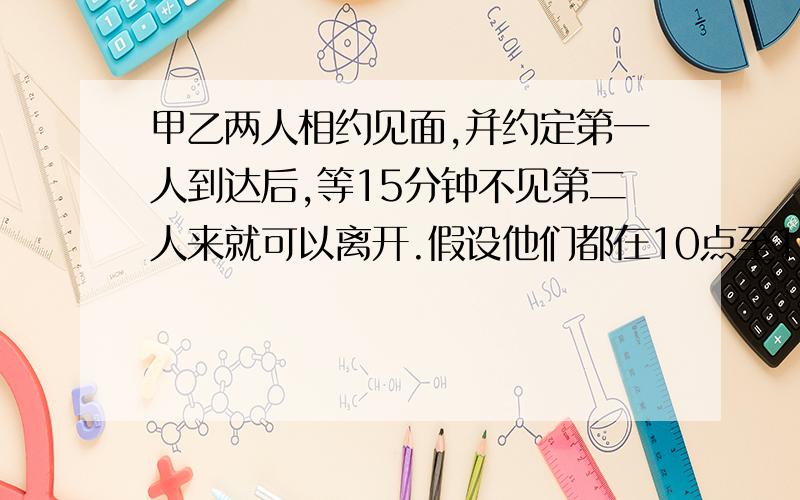 甲乙两人相约见面,并约定第一人到达后,等15分钟不见第二人来就可以离开.假设他们都在10点至10点半的任意时间来到见面地点,则两人能见面的概率多大?