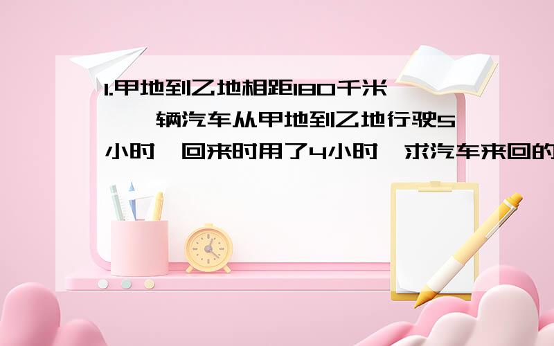 1.甲地到乙地相距180千米,一辆汽车从甲地到乙地行驶5小时,回来时用了4小时,求汽车来回的平均速度.2.食品公司运到核桃9000千米,卖出135筐后还剩900千克.共运来核桃多少千筐?3.东,西两城相距49