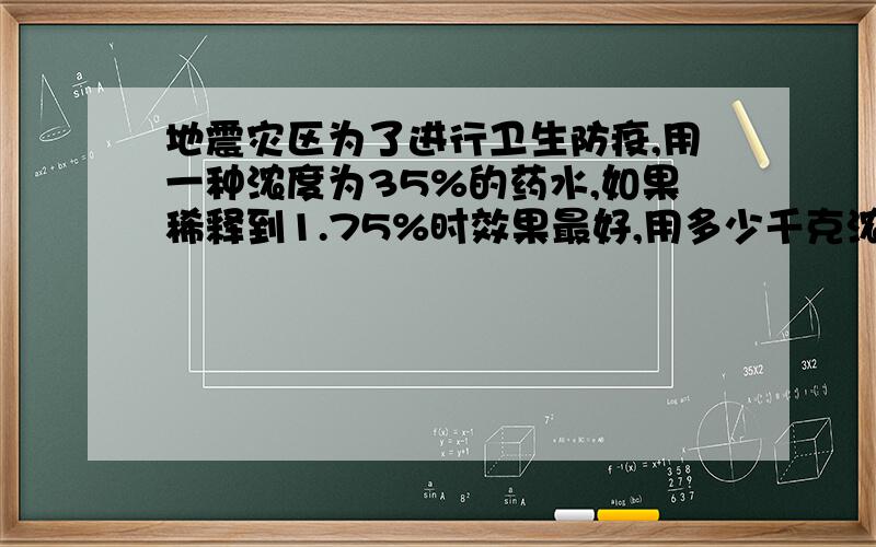 地震灾区为了进行卫生防疫,用一种浓度为35%的药水,如果稀释到1.75%时效果最好,用多少千克浓度为35%