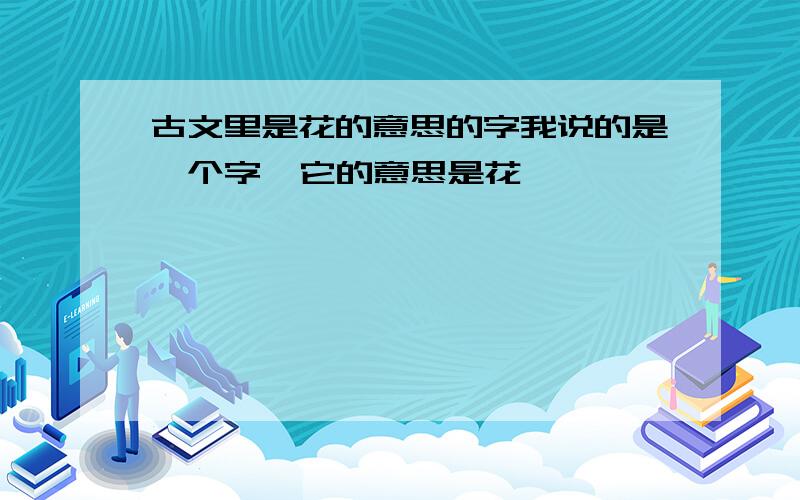 古文里是花的意思的字我说的是一个字  它的意思是花