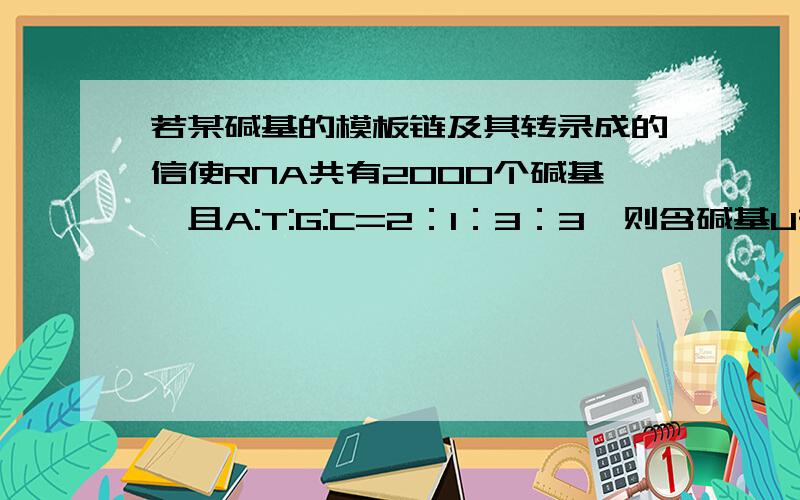 若某碱基的模板链及其转录成的信使RNA共有2000个碱基,且A:T:G:C=2：1：3：3,则含碱基U有200个.对不?