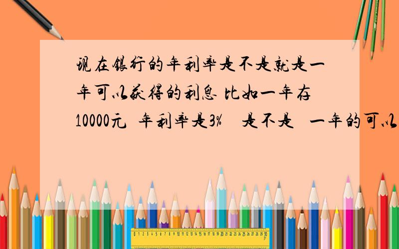 现在银行的年利率是不是就是一年可以获得的利息 比如一年存10000元  年利率是3%    是不是   一年的可以获得的利息为10000x3%=30元    就是存10000元一年可以获得的利息为30元按以上算法同样存