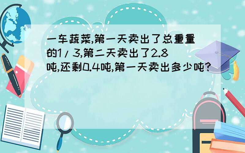 一车蔬菜,第一天卖出了总重量的1/3,第二天卖出了2.8吨,还剩0.4吨,第一天卖出多少吨?