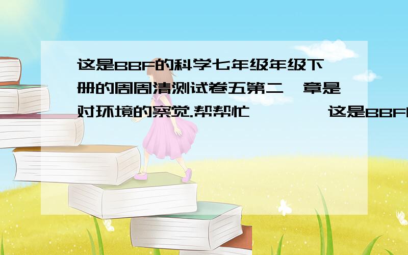 这是BBF的科学七年级年级下册的周周清测试卷五第二,章是对环境的察觉.帮帮忙        这是BBF的科学七年级年级下册的周周清测试卷五第二,章是对环境的察觉.               会的请帮帮忙了