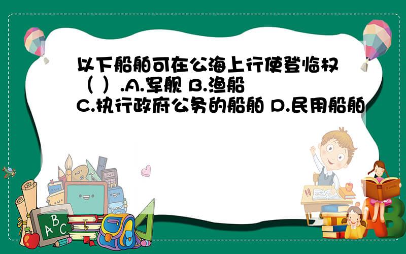 以下船舶可在公海上行使登临权（ ）.A.军舰 B.渔船 C.执行政府公务的船舶 D.民用船舶