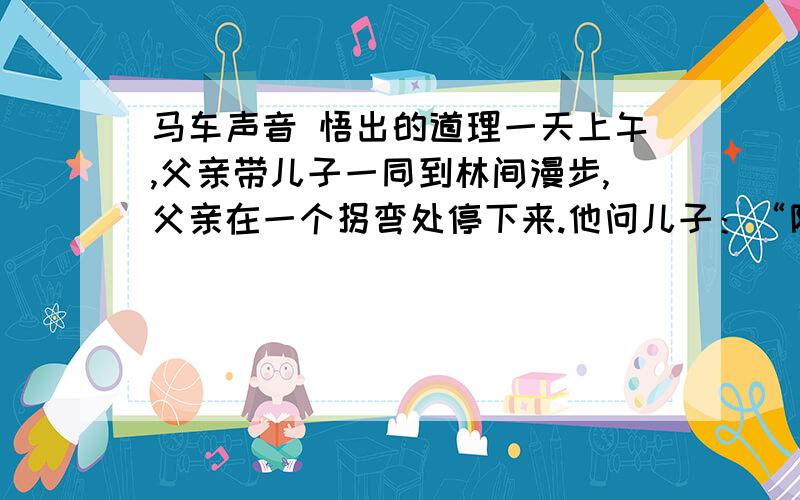 马车声音 悟出的道理一天上午,父亲带儿子一同到林间漫步,父亲在一个拐弯处停下来.他问儿子：“除了小鸟的歌唱之外,你还听到了什么声音?”   儿子细细地听了一会,然后告诉父亲,听到了