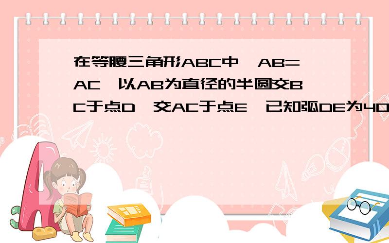 在等腰三角形ABC中,AB=AC,以AB为直径的半圆交BC于点D,交AC于点E,已知弧DE为40度,D为BC中点,求角A和弧AE的度数