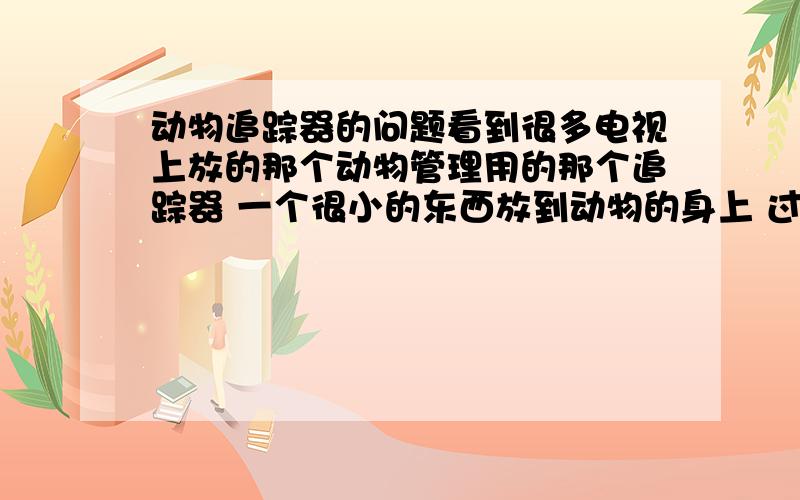 动物追踪器的问题看到很多电视上放的那个动物管理用的那个追踪器 一个很小的东西放到动物的身上 过一年都没事 还可以找的到那个被装追踪器的动物在哪里 那个东西叫什么东西?