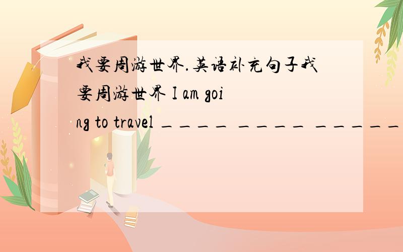 我要周游世界.英语补充句子我要周游世界 I am going to travel ____ ____ _____ ______.有四个空怎么填.