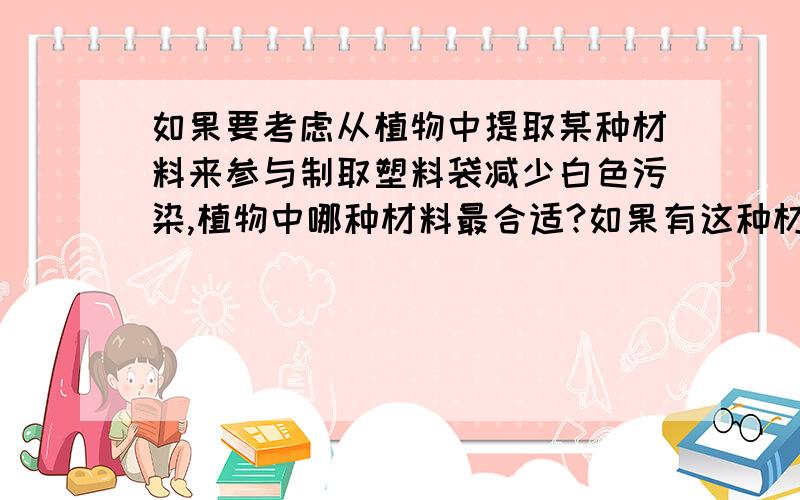 如果要考虑从植物中提取某种材料来参与制取塑料袋减少白色污染,植物中哪种材料最合适?如果有这种材料,能具体说说这种材料的制取难度和特性吗?