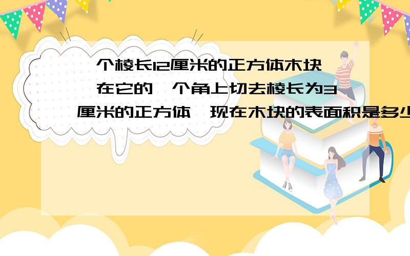 一个棱长12厘米的正方体木块,在它的一个角上切去棱长为3厘米的正方体,现在木块的表面积是多少?要有公式、解