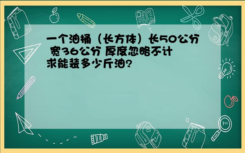 一个油桶（长方体）长50公分 宽36公分 厚度忽略不计 求能装多少斤油?