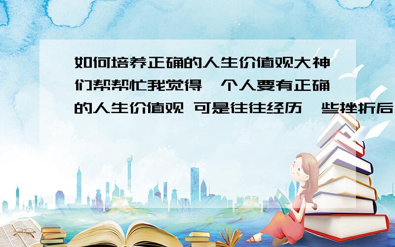 如何培养正确的人生价值观大神们帮帮忙我觉得一个人要有正确的人生价值观 可是往往经历一些挫折后总是容易迷失这份信念 我想听听大家的看法