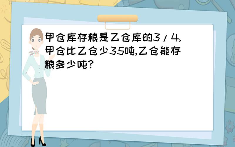 甲仓库存粮是乙仓库的3/4,甲仓比乙仓少35吨,乙仓能存粮多少吨?