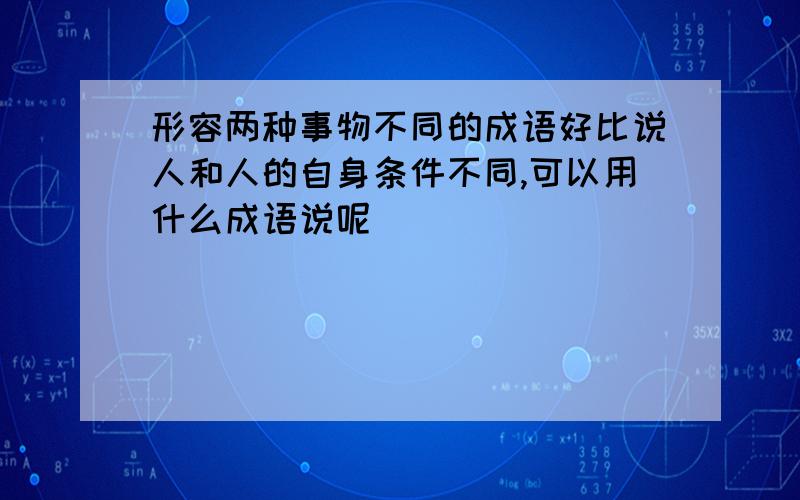 形容两种事物不同的成语好比说人和人的自身条件不同,可以用什么成语说呢