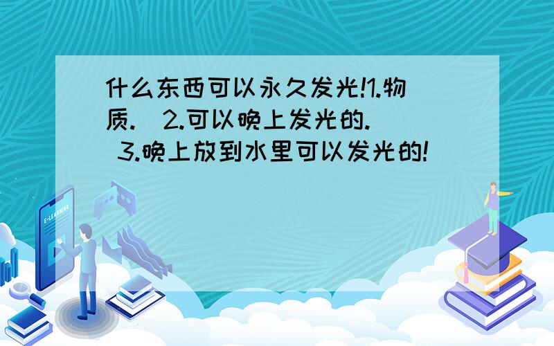 什么东西可以永久发光!1.物质.  2.可以晚上发光的. 3.晚上放到水里可以发光的!