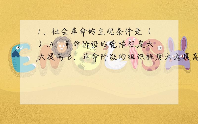 1、社会革命的主观条件是（ ）.A、革命阶级的觉悟程度大大提高 B、革命阶级的组织程度大大提高 C、形成