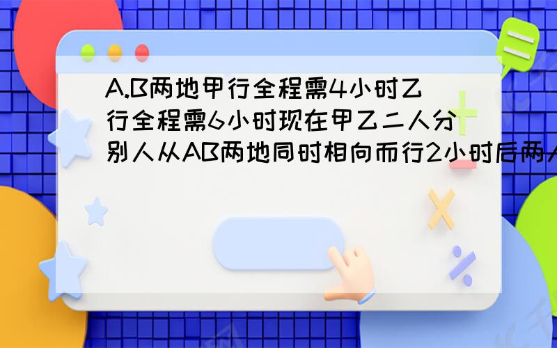 A.B两地甲行全程需4小时乙行全程需6小时现在甲乙二人分别人从AB两地同时相向而行2小时后两人距全程的( )