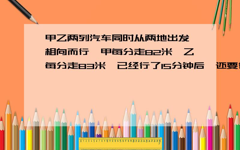 甲乙两列汽车同时从两地出发,相向而行,甲每分走82米,乙每分走83米,已经行了15分钟后,还要行几米才相方程