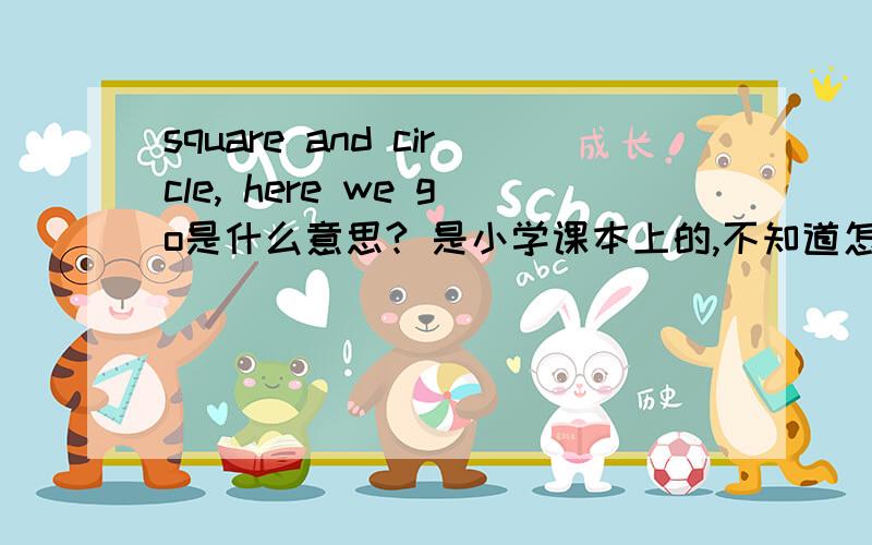 square and circle, here we go是什么意思? 是小学课本上的,不知道怎么适当的翻译出来如题