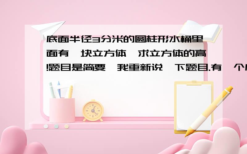 底面半径3分米的圆柱形水桶里面有一块立方体,求立方体的高!题目是简要,我重新说一下题目.有一个底面半径为3分米的圆柱形水桶,桶内盛满水.水中有一块长方体铁块,其底面是一个边长为2分