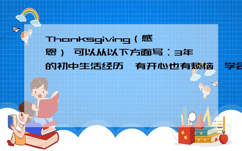 Thanksgiving（感恩） 可以从以下方面写：3年的初中生活经历、有开心也有烦恼、学会了很多东西、也成长了