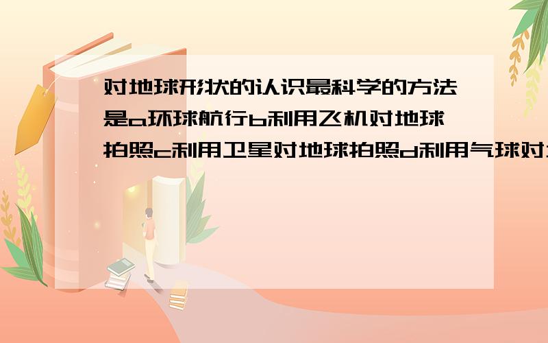 对地球形状的认识最科学的方法是a环球航行b利用飞机对地球拍照c利用卫星对地球拍照d利用气球对地球拍照