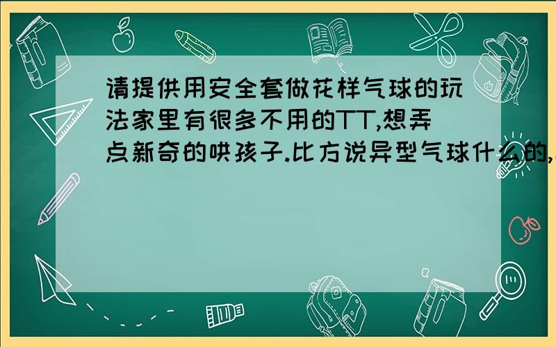 请提供用安全套做花样气球的玩法家里有很多不用的TT,想弄点新奇的哄孩子.比方说异型气球什么的,具体怎么弄,不是气球也可以.答几位的意见,废物利用是环保低碳行为,TT是很好的乳胶制品,